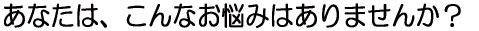 あなたは、こんなお悩みはありませんか?